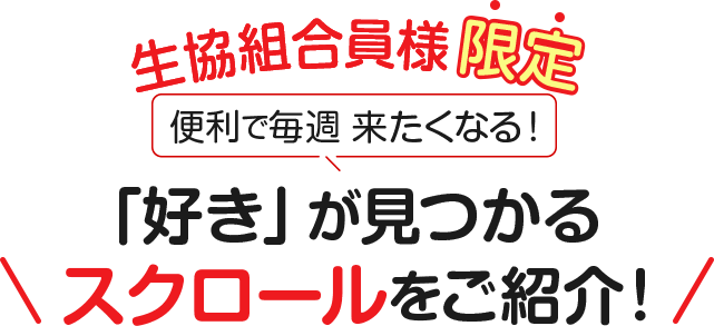 生協組合員様限定　便利で毎週 来たくなる !　「好き」が見つかるスクロールをご紹介 !