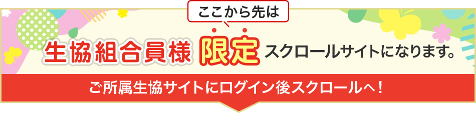 ここから先は、生協組合員様限定のスクロールサイトになります。ご所属生協サイトにログイン後、スクロールへ！