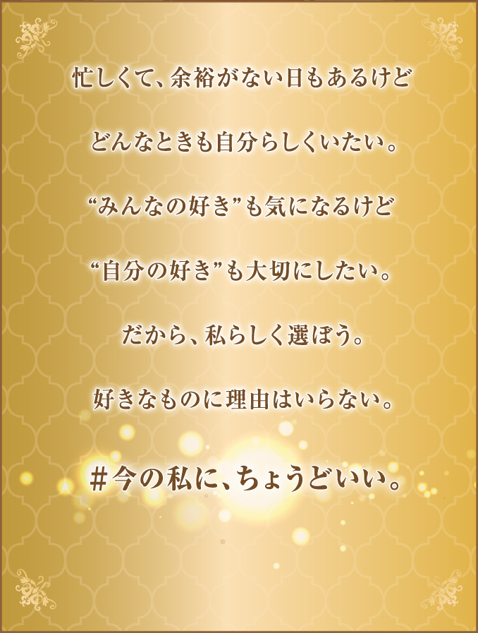 
									忙しくて、余裕のない日もあるけど
									どんなときも自分らしくいたい。
									“みんなの好き”も気になるけど
									“自分の好き”も大切にしたい。
									だから、私らしく選ぼう。
									好きなものに理由はいらない。
									＃今の私に、ちょうどいい。