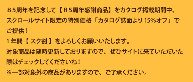 
								85周年を記念して【85周年感謝商品】をカタログ掲載期間中、スクロールサイト限定の特別価格「カタログ誌面より15%オフ」でご提供！
								1年間【スク割】をよろしくお願いいたします。
								対象商品は随時更新しておりますので、ぜひサイトに来ていただいた際はチェックしてくださいね！
								※一部対象外の商品がありますので、ご了承ください。