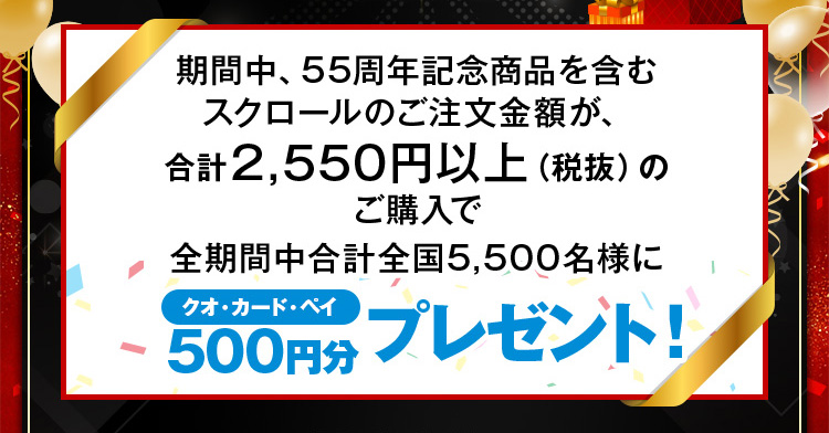 期間中、55周年記念商品を含むスクロールのご注文金額が、合計2,550円以上(税抜)のご購入で全期間中合計全国5,500名様に「クオカードペイ」500円分プレゼント！