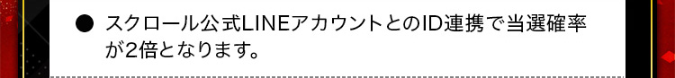 ・スクロール公式LINEアカウントとのID連携で当選確率が2倍となります。