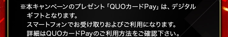 ※本キャンペーンのプレゼント「QUOカードPay」は、デジタルギフトとなります。スマートフォンでお受け取りおよびご利用になります。詳細はQUOカードPayのご利用方法をご確認下さい。