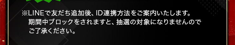 ※LINEで友だち追加後、ID連携方法をご案内いたします。期間中ブロックをされますと、抽選の対象になりませんのでご了承ください。