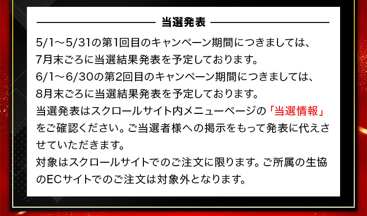 －当選発表－ 5/1～5/31の第1回目のキャンペーン期間につきましては、7月末ごろに当選結果発表を予定しております。6/1～6/30の第2回目のキャンペーン期間につきましては、8月末ごろに当選結果発表を予定しております。当選発表はスクロールサイト内メニューページの「当選情報」をご確認ください。ご当選者様への掲示をもって発表に代えさせていただきます。対象はスクロールサイトでのご注文に限ります。ご所属の生協のECサイトでのご注文は対象外となります。