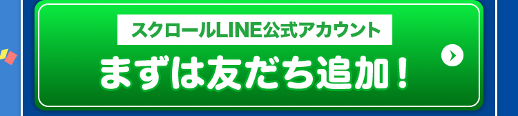 スクロールLINE公式アカウント まずは友だち追加! ＞