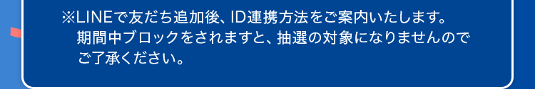 ※ LINEで友だち追加後、ID連携方法をご案内いたします。期間中ブロックをされますと、抽選の対象になりませんのでご了承ください。