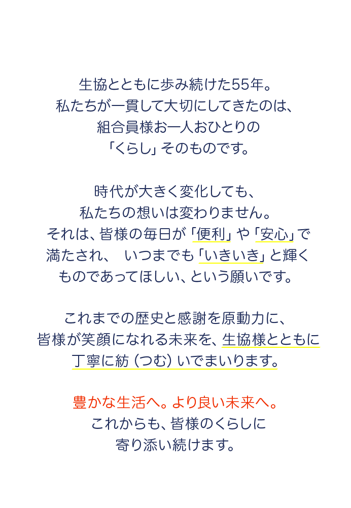 生協とともに歩み続けた55年。私たちが一貫して大切にしてきたのは、組合員様お一人おひとりの
	「くらし」そのものです。時代が大きく変化しても、私たちの想いは変わりません。それは、皆様の毎日が「便利」や「安心」で満たされ、いつまでも「いきいき」と輝くものであってほしい、という願いです。これまでの歴史と感謝を原動力に、皆様が笑顔になれる未来を、生協様とともに丁寧に紡(つむ)いでまいります。豊かな生活へ。より良い未来へ。これからも、皆様のくらしに寄り添い続けます。