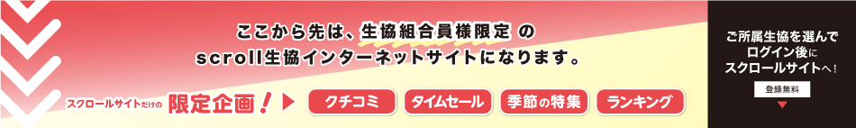 ここから先は、生協組合員様限定の scroll 生協インターネットサイトになります。スクロールサイトだけの限定企画！クチコミ・タイムセール・季節の特集・ランキング。ご所属生協を選んでログイン後にスクロールサイトへ